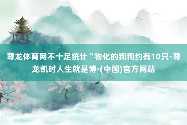 尊龙体育网不十足统计“物化的狗狗约有10只-尊龙凯时人生就是博·(中国)官方网站