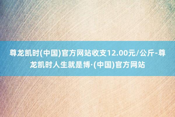 尊龙凯时(中国)官方网站收支12.00元/公斤-尊龙凯时人生就是博·(中国)官方网站