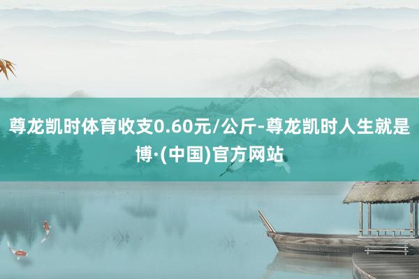 尊龙凯时体育收支0.60元/公斤-尊龙凯时人生就是博·(中国)官方网站