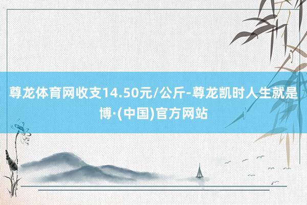 尊龙体育网收支14.50元/公斤-尊龙凯时人生就是博·(中国)官方网站
