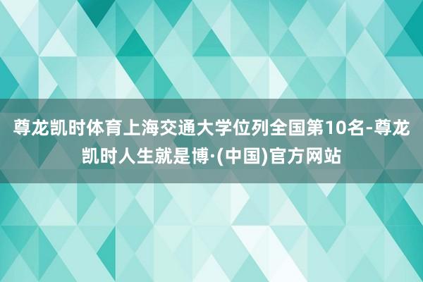 尊龙凯时体育上海交通大学位列全国第10名-尊龙凯时人生就是博·(中国)官方网站