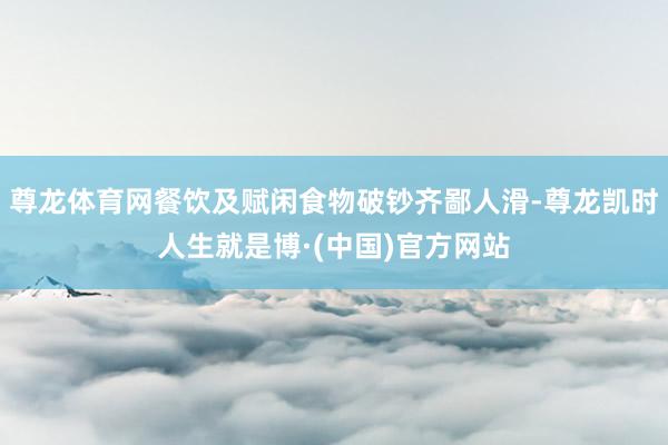 尊龙体育网餐饮及赋闲食物破钞齐鄙人滑-尊龙凯时人生就是博·(中国)官方网站