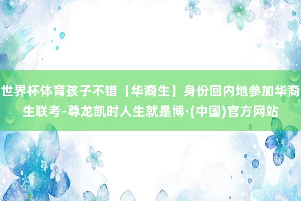 世界杯体育孩子不错【华裔生】身份回内地参加华裔生联考-尊龙凯时人生就是博·(中国)官方网站