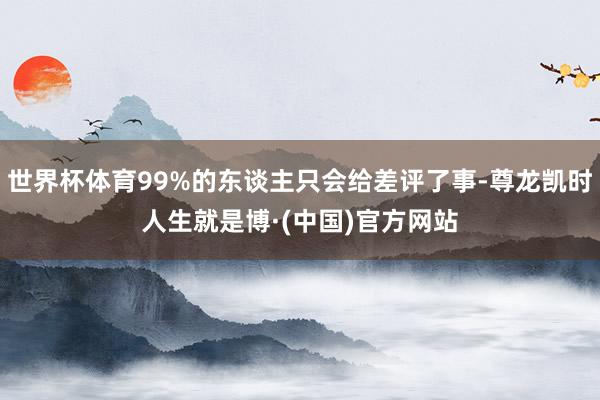 世界杯体育99%的东谈主只会给差评了事-尊龙凯时人生就是博·(中国)官方网站