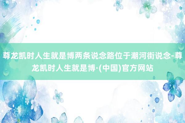 尊龙凯时人生就是博两条说念路位于潮河街说念-尊龙凯时人生就是博·(中国)官方网站