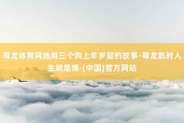 尊龙体育网她用三个向上年岁层的故事-尊龙凯时人生就是博·(中国)官方网站