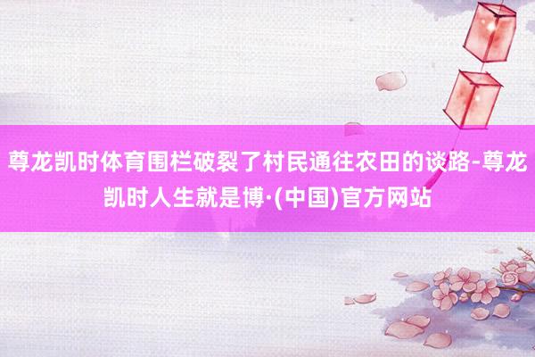 尊龙凯时体育围栏破裂了村民通往农田的谈路-尊龙凯时人生就是博·(中国)官方网站