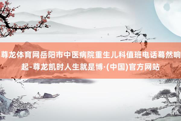 尊龙体育网岳阳市中医病院重生儿科值班电话蓦然响起-尊龙凯时人生就是博·(中国)官方网站