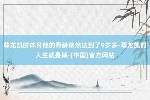 尊龙凯时体育他的骨龄依然达到了9岁多-尊龙凯时人生就是博·(中国)官方网站