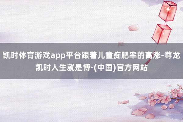 凯时体育游戏app平台跟着儿童痴肥率的高涨-尊龙凯时人生就是博·(中国)官方网站