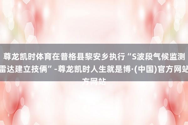 尊龙凯时体育在普格县黎安乡执行“S波段气候监测雷达建立技俩”-尊龙凯时人生就是博·(中国)官方网站