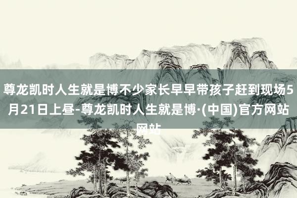 尊龙凯时人生就是博不少家长早早带孩子赶到现场5月21日上昼-尊龙凯时人生就是博·(中国)官方网站
