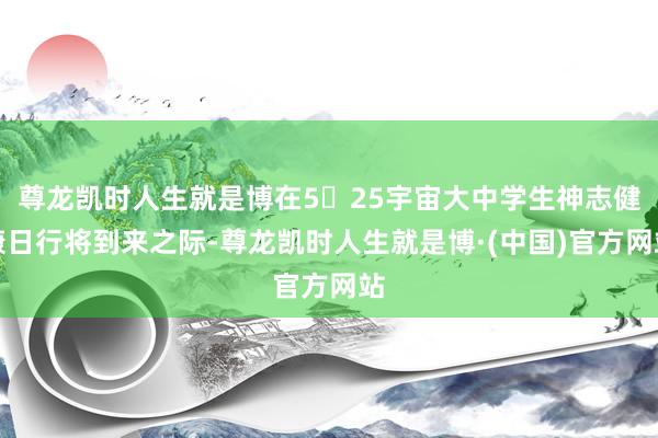 尊龙凯时人生就是博在5▪25宇宙大中学生神志健康日行将到来之际-尊龙凯时人生就是博·(中国)官方网站