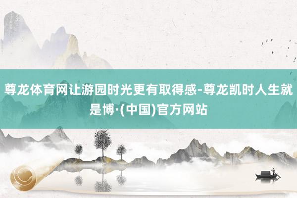 尊龙体育网让游园时光更有取得感-尊龙凯时人生就是博·(中国)官方网站