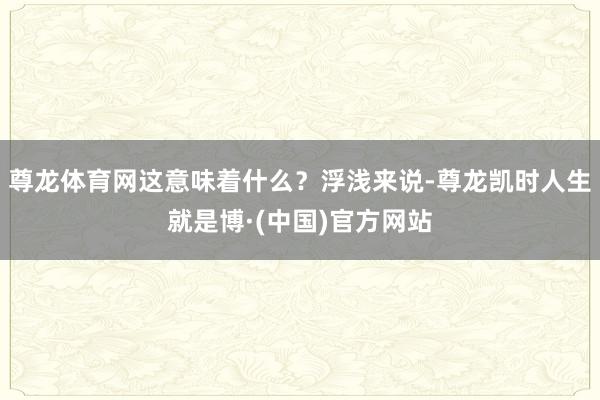 尊龙体育网这意味着什么？浮浅来说-尊龙凯时人生就是博·(中国)官方网站
