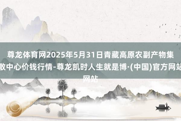 尊龙体育网2025年5月31日青藏高原农副产物集散中心价钱行情-尊龙凯时人生就是博·(中国)官方网站