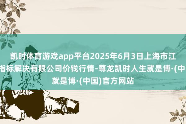 凯时体育游戏app平台2025年6月3日上海市江桥批发阛阓指标解决有限公司价钱行情-尊龙凯时人生就是博·(中国)官方网站