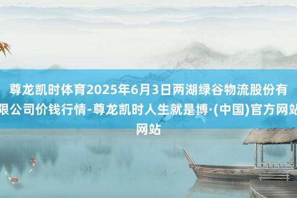 尊龙凯时体育2025年6月3日两湖绿谷物流股份有限公司价钱行情-尊龙凯时人生就是博·(中国)官方网站