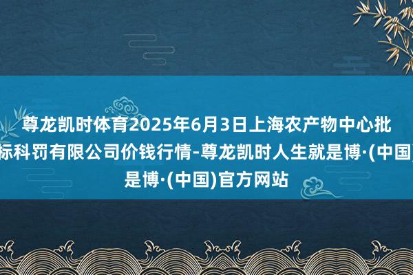 尊龙凯时体育2025年6月3日上海农产物中心批发阛阓指标科罚有限公司价钱行情-尊龙凯时人生就是博·(中国)官方网站