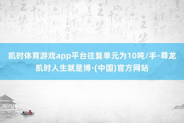 凯时体育游戏app平台往复单元为10吨/手-尊龙凯时人生就是博·(中国)官方网站