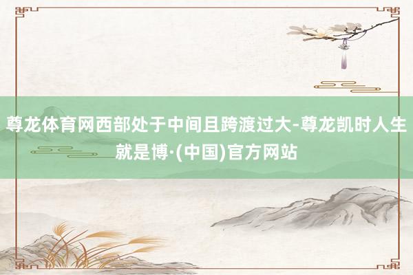 尊龙体育网西部处于中间且跨渡过大-尊龙凯时人生就是博·(中国)官方网站