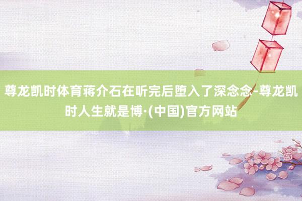 尊龙凯时体育蒋介石在听完后堕入了深念念-尊龙凯时人生就是博·(中国)官方网站