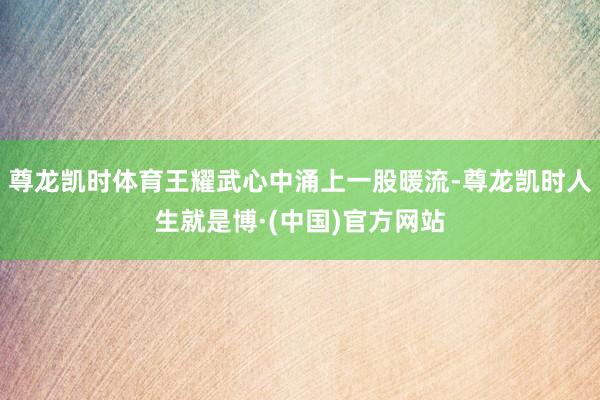 尊龙凯时体育王耀武心中涌上一股暖流-尊龙凯时人生就是博·(中国)官方网站