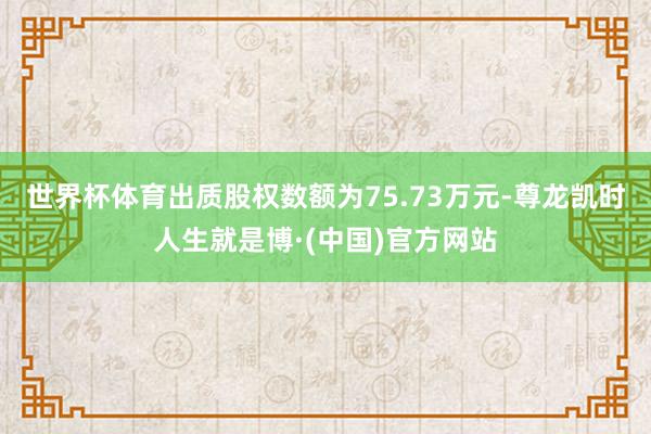 世界杯体育出质股权数额为75.73万元-尊龙凯时人生就是博·(中国)官方网站