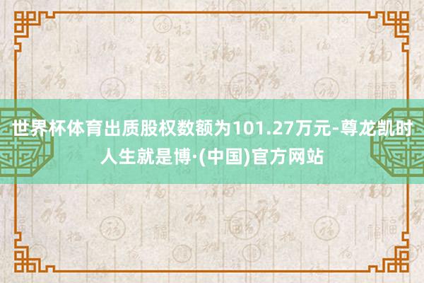 世界杯体育出质股权数额为101.27万元-尊龙凯时人生就是博·(中国)官方网站