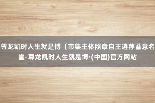 尊龙凯时人生就是博（市集主体照章自主遴荐蓄意名堂-尊龙凯时人生就是博·(中国)官方网站