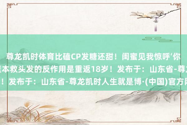 尊龙凯时体育比磕CP发糖还甜!闺蜜见我惊呼‘你发际线长绒毛了’——蓝本救头发的反作用是重返18岁!发布于:山东省-尊龙凯时人生就是博·(中国)官方网站