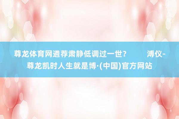 尊龙体育网遴荐肃静低调过一世？        溥仪-尊龙凯时人生就是博·(中国)官方网站