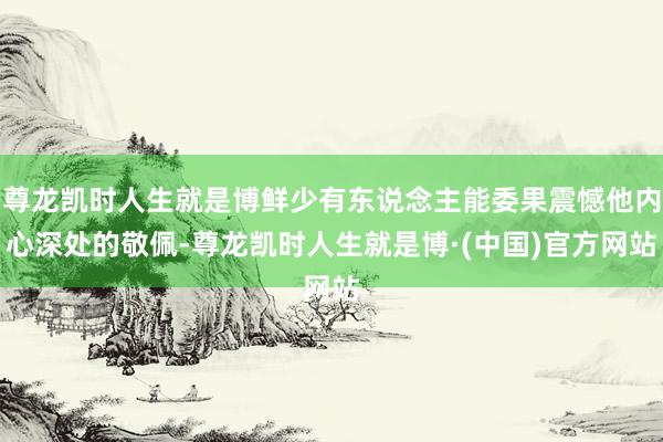 尊龙凯时人生就是博鲜少有东说念主能委果震憾他内心深处的敬佩-尊龙凯时人生就是博·(中国)官方网站