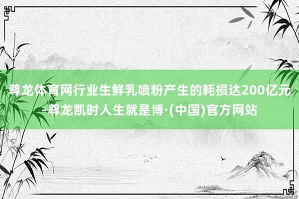 尊龙体育网行业生鲜乳喷粉产生的耗损达200亿元-尊龙凯时人生就是博·(中国)官方网站