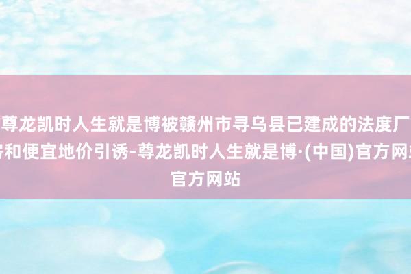尊龙凯时人生就是博被赣州市寻乌县已建成的法度厂房和便宜地价引诱-尊龙凯时人生就是博·(中国)官方网站