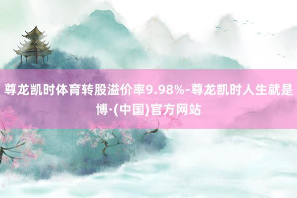 尊龙凯时体育转股溢价率9.98%-尊龙凯时人生就是博·(中国)官方网站