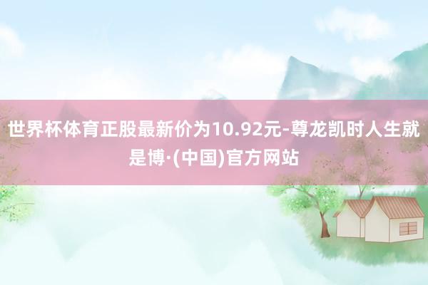 世界杯体育正股最新价为10.92元-尊龙凯时人生就是博·(中国)官方网站