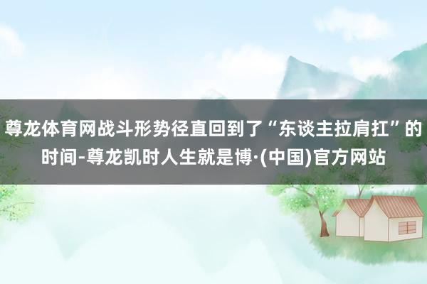 尊龙体育网战斗形势径直回到了“东谈主拉肩扛”的时间-尊龙凯时人生就是博·(中国)官方网站