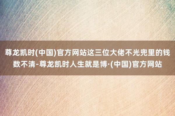 尊龙凯时(中国)官方网站这三位大佬不光兜里的钱数不清-尊龙凯时人生就是博·(中国)官方网站