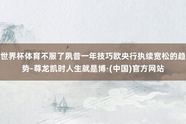 世界杯体育不服了夙昔一年技巧欧央行执续宽松的趋势-尊龙凯时人生就是博·(中国)官方网站