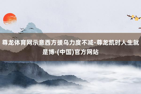 尊龙体育网示意西方援乌力度不减-尊龙凯时人生就是博·(中国)官方网站