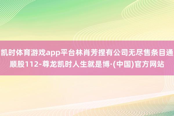 凯时体育游戏app平台林肖芳捏有公司无尽售条目通顺股112-尊龙凯时人生就是博·(中国)官方网站