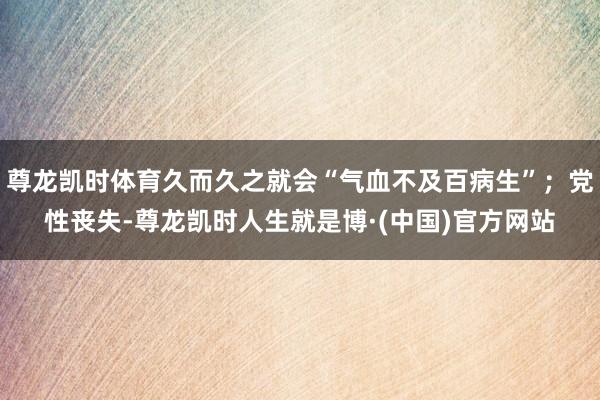 尊龙凯时体育久而久之就会“气血不及百病生”；党性丧失-尊龙凯时人生就是博·(中国)官方网站