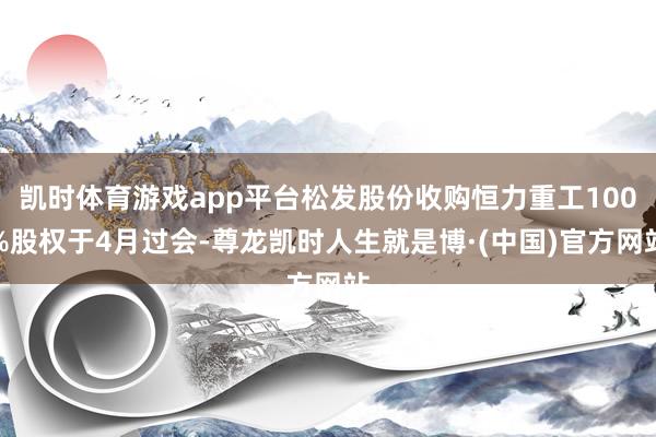 凯时体育游戏app平台松发股份收购恒力重工100%股权于4月过会-尊龙凯时人生就是博·(中国)官方网站