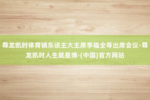 尊龙凯时体育镇东谈主大主席李福全等出席会议-尊龙凯时人生就是博·(中国)官方网站