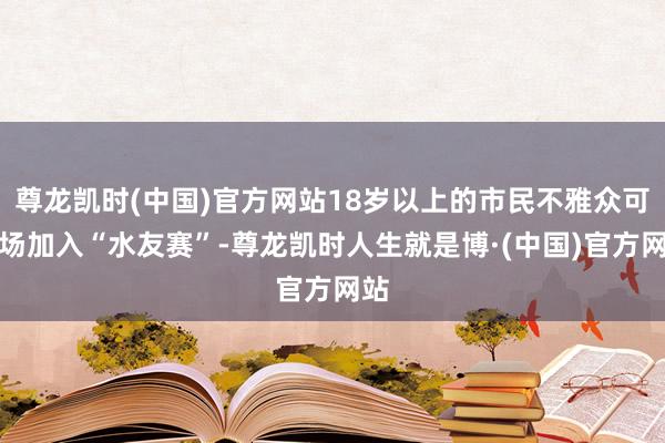 尊龙凯时(中国)官方网站18岁以上的市民不雅众可现场加入“水友赛”-尊龙凯时人生就是博·(中国)官方网站