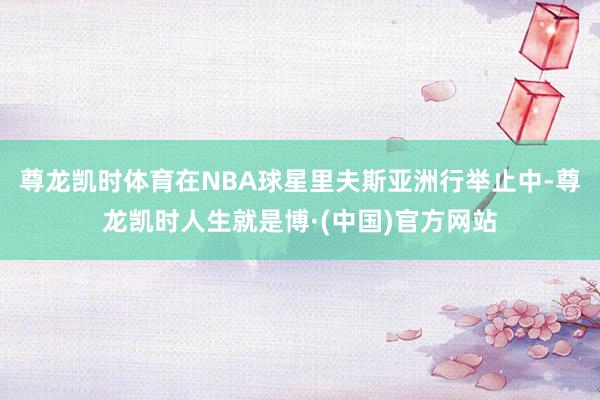 尊龙凯时体育在NBA球星里夫斯亚洲行举止中-尊龙凯时人生就是博·(中国)官方网站