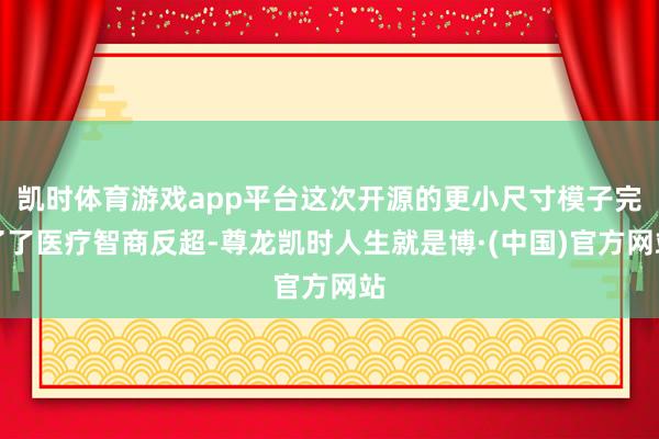 凯时体育游戏app平台这次开源的更小尺寸模子完了了医疗智商反超-尊龙凯时人生就是博·(中国)官方网站