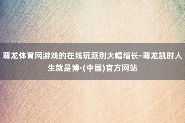 尊龙体育网游戏的在线玩派别大幅增长-尊龙凯时人生就是博·(中国)官方网站
