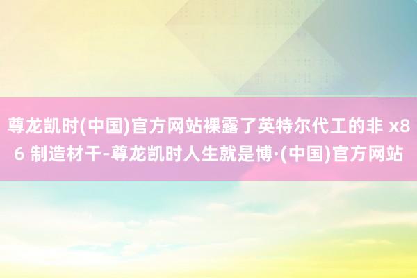 尊龙凯时(中国)官方网站裸露了英特尔代工的非 x86 制造材干-尊龙凯时人生就是博·(中国)官方网站